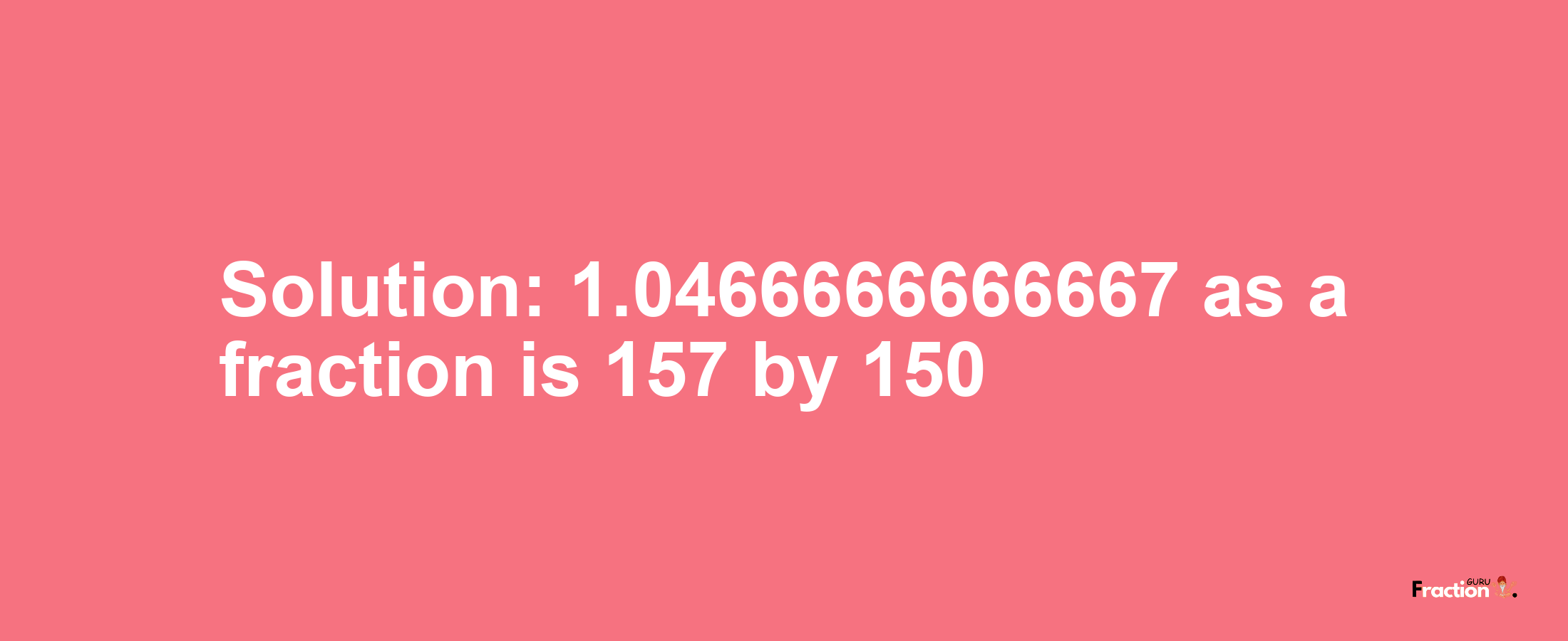 Solution:1.0466666666667 as a fraction is 157/150